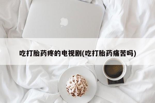药流药怎么买吃打胎药疼的电视剧(吃打胎药痛苦吗)