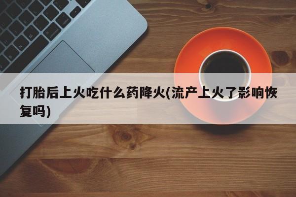 药流药怎么买打胎后上火吃什么药降火(流产上火了影响恢复吗)