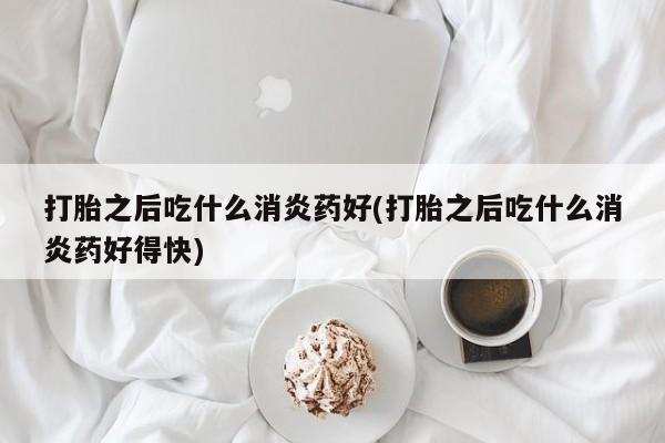 药流药怎么买打胎之后吃什么消炎药好(打胎之后吃什么消炎药好得快)