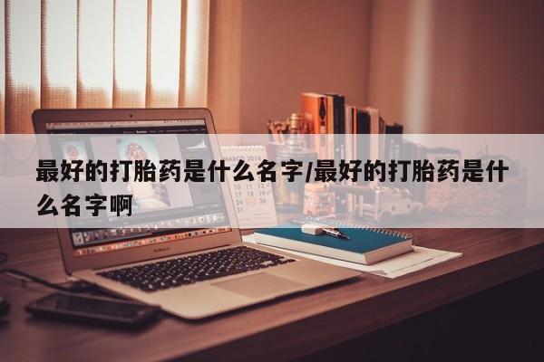 药流药怎么买最好的打胎药是什么名字/最好的打胎药是什么名字啊