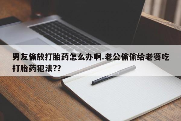 药流药怎么买男友偷放打胎药怎么办啊.老公偷偷给老婆吃打胎药犯法?？