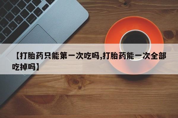 药流药怎么买【打胎药只能第一次吃吗,打胎药能一次全部吃掉吗】