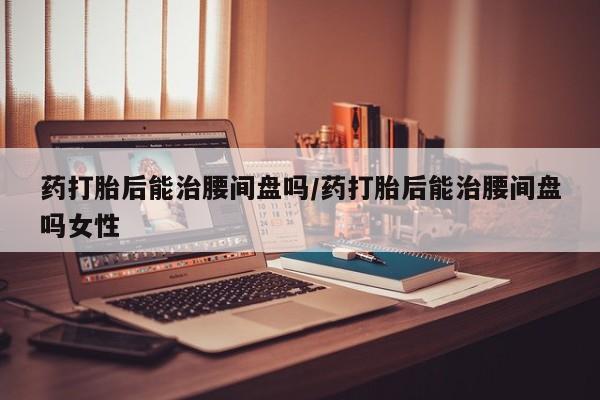 药流药怎么买药打胎后能治腰间盘吗/药打胎后能治腰间盘吗女性