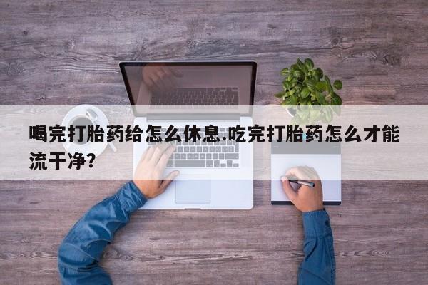 药流药怎么买喝完打胎药给怎么休息.吃完打胎药怎么才能流干净？