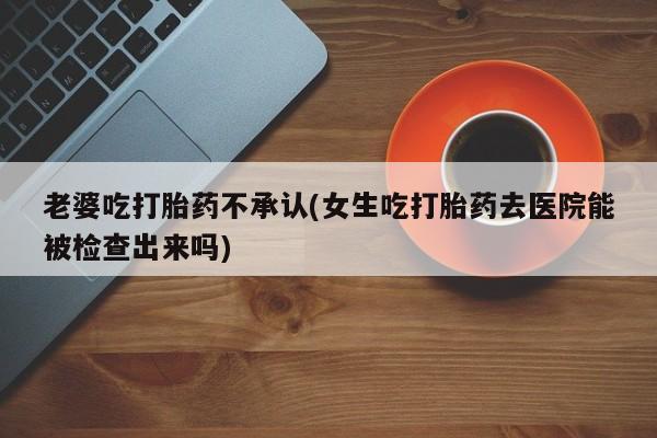 药流药怎么买老婆吃打胎药不承认(女生吃打胎药去医院能被检查出来吗)