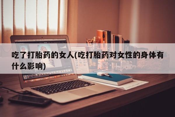 药流药怎么买吃了打胎药的女人(吃打胎药对女性的身体有什么影响)