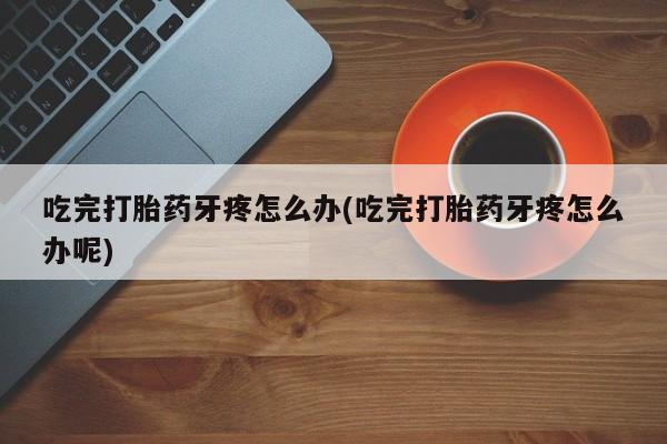 药流药怎么买吃完打胎药牙疼怎么办(吃完打胎药牙疼怎么办呢)