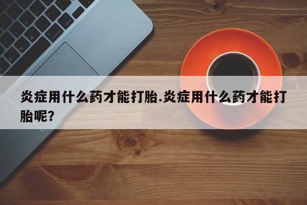 药流药怎么买炎症用什么药才能打胎.炎症用什么药才能打胎呢？