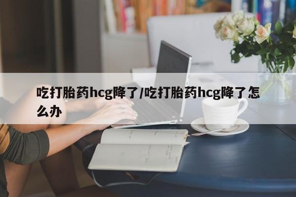 药流药怎么买吃打胎药hcg降了/吃打胎药hcg降了怎么办
