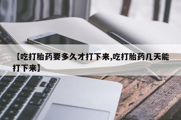 药流药怎么买【吃打胎药要多久才打下来,吃打胎药几天能打下来】