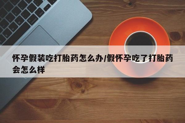 药流药怎么买怀孕假装吃打胎药怎么办/假怀孕吃了打胎药会怎么样