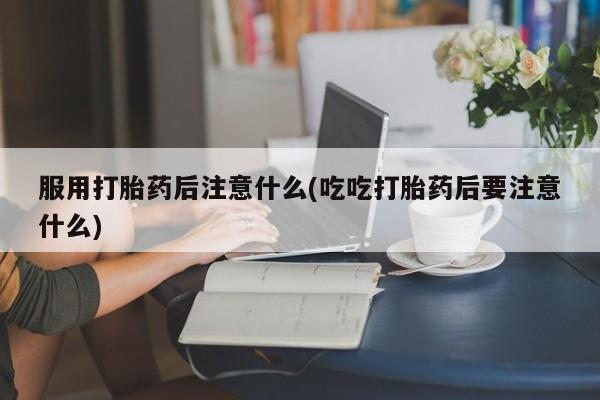 药流药怎么买服用打胎药后注意什么(吃吃打胎药后要注意什么)