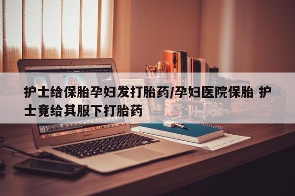 药流药怎么买护士给保胎孕妇发打胎药/孕妇医院保胎 护士竟给其服下打胎药