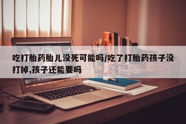 药流药怎么买吃打胎药胎儿没死可能吗/吃了打胎药孩子没打掉,孩子还能要吗