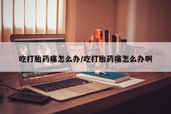药流药怎么买吃打胎药痛怎么办/吃打胎药痛怎么办啊