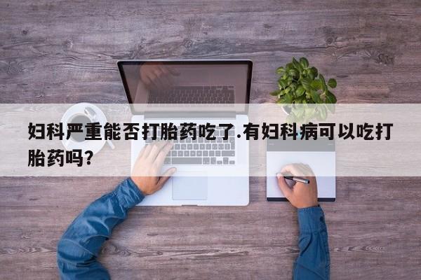 药流药怎么买妇科严重能否打胎药吃了.有妇科病可以吃打胎药吗？