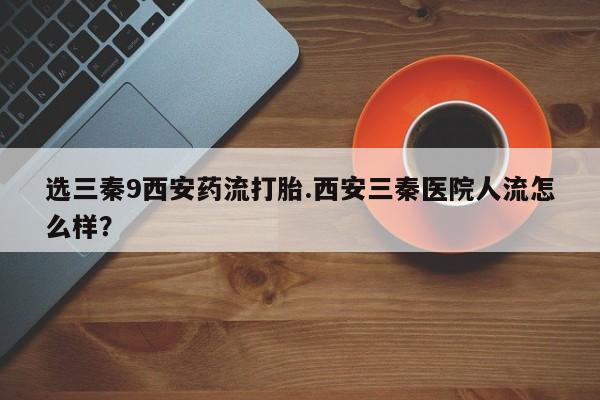 药流药怎么买选三秦9西安药流打胎.西安三秦医院人流怎么样？