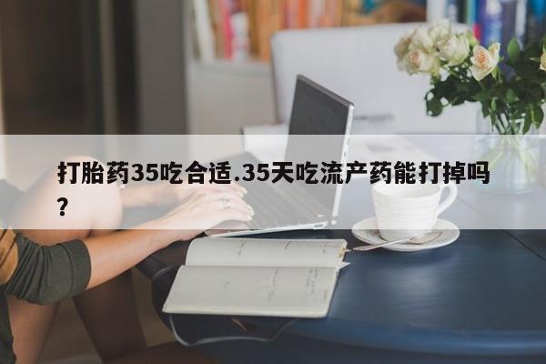药流药怎么买打胎药35吃合适.35天吃流产药能打掉吗？