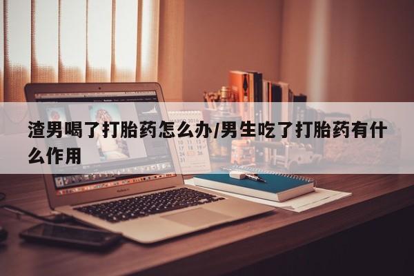 药流药怎么买渣男喝了打胎药怎么办/男生吃了打胎药有什么作用