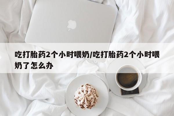 药流药怎么买吃打胎药2个小时喂奶/吃打胎药2个小时喂奶了怎么办
