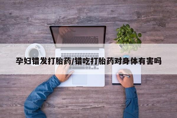 药流药怎么买孕妇错发打胎药/错吃打胎药对身体有害吗