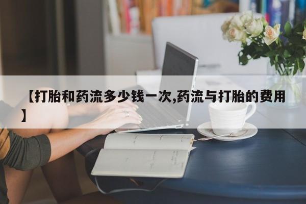药流药怎么买【打胎和药流多少钱一次,药流与打胎的费用】