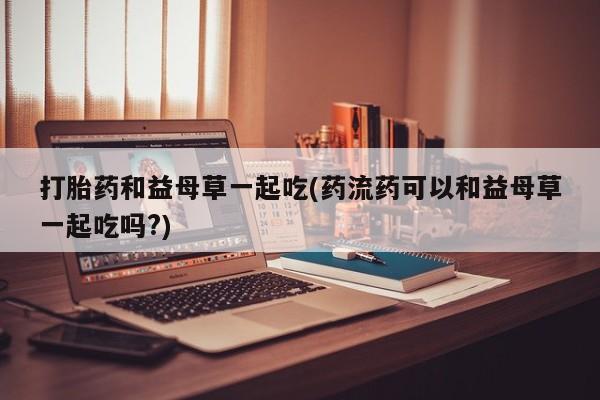 药流药怎么买打胎药和益母草一起吃(药流药可以和益母草一起吃吗?)