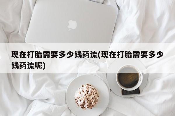 药流药怎么买现在打胎需要多少钱药流(现在打胎需要多少钱药流呢)