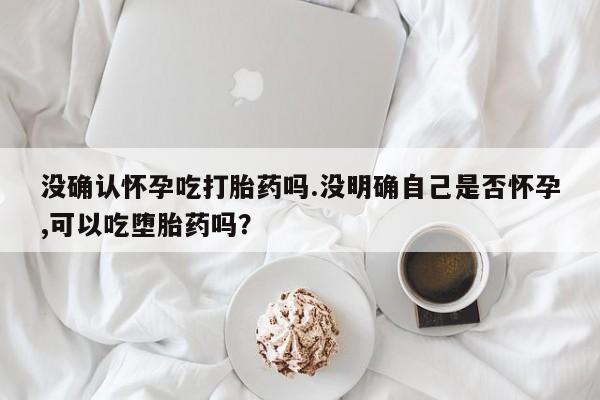 药流药怎么买没确认怀孕吃打胎药吗.没明确自己是否怀孕,可以吃堕胎药吗？