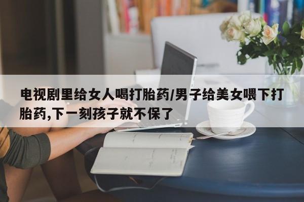 药流药怎么买电视剧里给女人喝打胎药/男子给美女喂下打胎药,下一刻孩子就不保了