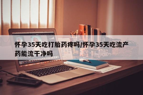 药流药怎么买怀孕35天吃打胎药疼吗/怀孕35天吃流产药能流干净吗