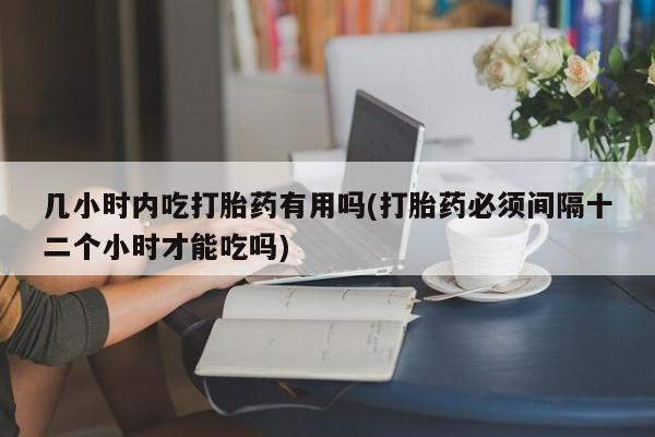 药流药怎么买几小时内吃打胎药有用吗(打胎药必须间隔十二个小时才能吃吗)