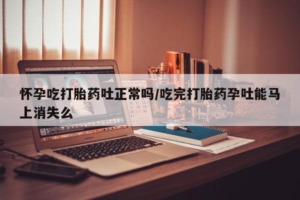药流药怎么买怀孕吃打胎药吐正常吗/吃完打胎药孕吐能马上消失么