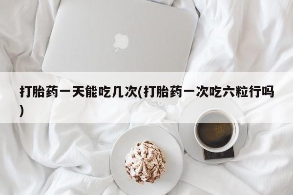药流药怎么买打胎药一天能吃几次(打胎药一次吃六粒行吗)