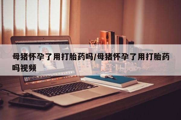 药流药怎么买母猪怀孕了用打胎药吗/母猪怀孕了用打胎药吗视频