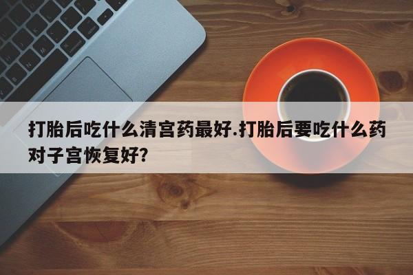 药流药怎么买打胎后吃什么清宫药最好.打胎后要吃什么药对子宫恢复好？