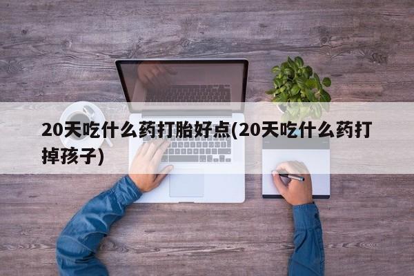 药流药怎么买20天吃什么药打胎好点(20天吃什么药打掉孩子)