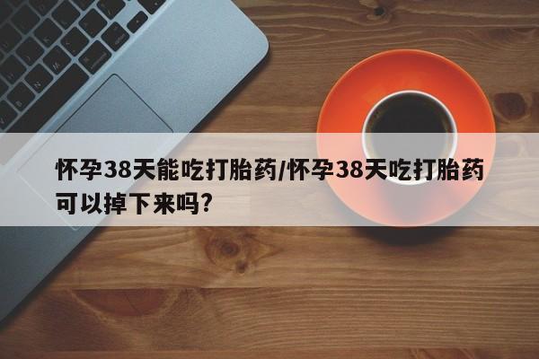 药流药怎么买怀孕38天能吃打胎药/怀孕38天吃打胎药可以掉下来吗?