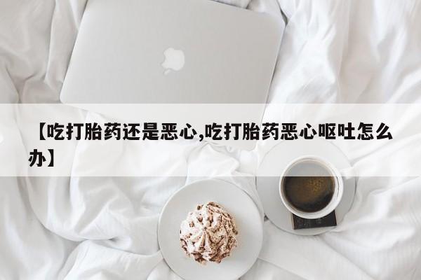 药流药怎么买【吃打胎药还是恶心,吃打胎药恶心呕吐怎么办】