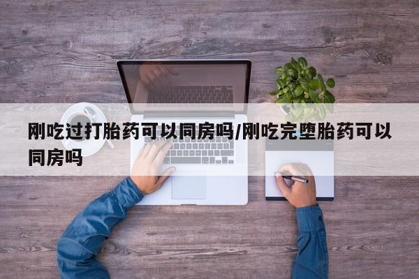 药流药怎么买刚吃过打胎药可以同房吗/刚吃完堕胎药可以同房吗