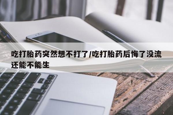 药流药怎么买吃打胎药突然想不打了/吃打胎药后悔了没流还能不能生
