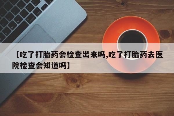 药流药怎么买【吃了打胎药会检查出来吗,吃了打胎药去医院检查会知道吗】