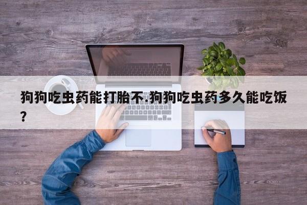 药流药怎么买狗狗吃虫药能打胎不.狗狗吃虫药多久能吃饭？
