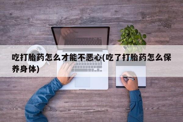 药流药怎么买吃打胎药怎么才能不恶心(吃了打胎药怎么保养身体)
