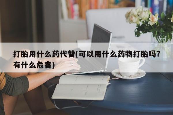 药流药怎么买打胎用什么药代替(可以用什么药物打胎吗?有什么危害)