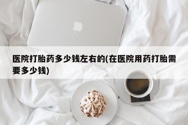 药流药怎么买医院打胎药多少钱左右的(在医院用药打胎需要多少钱)
