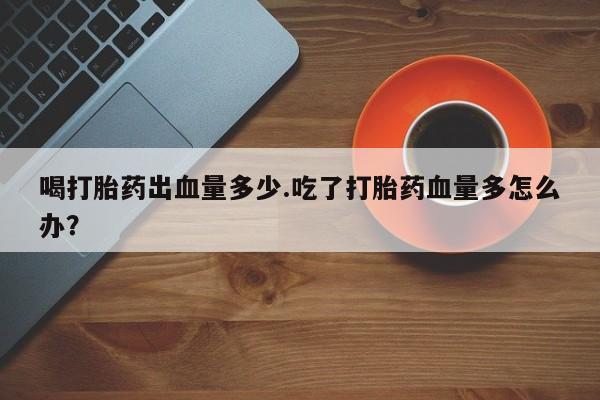 药流药怎么买喝打胎药出血量多少.吃了打胎药血量多怎么办？