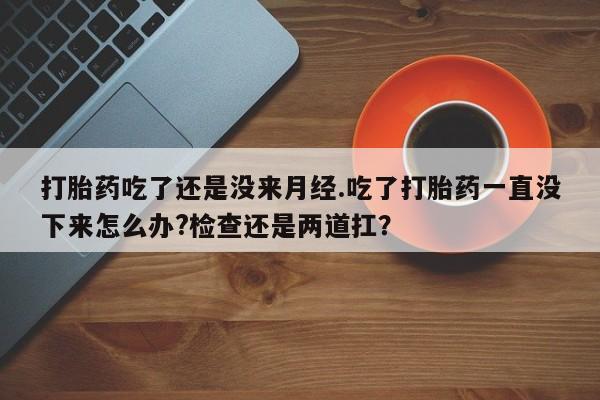 药流药怎么买打胎药吃了还是没来月经.吃了打胎药一直没下来怎么办?检查还是两道扛？