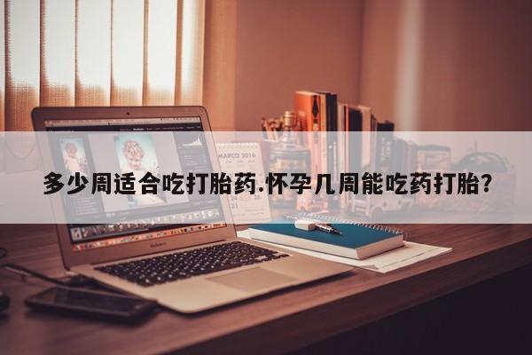 药流药怎么买多少周适合吃打胎药.怀孕几周能吃药打胎？