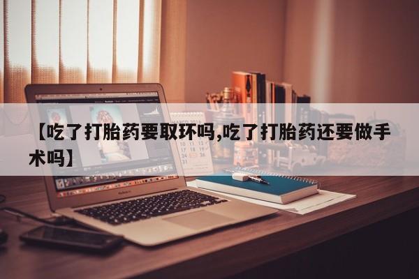 药流药怎么买【吃了打胎药要取环吗,吃了打胎药还要做手术吗】